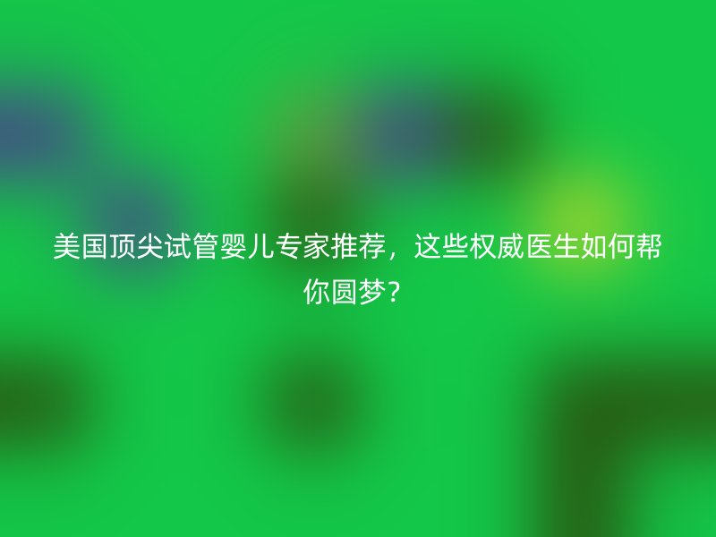 美国顶尖试管婴儿专家推荐,这些权威医生如何帮你圆梦?