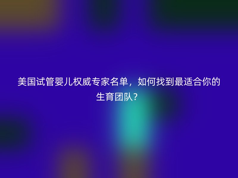 美国试管婴儿权威专家名单,如何找到最适合你的生育团队?