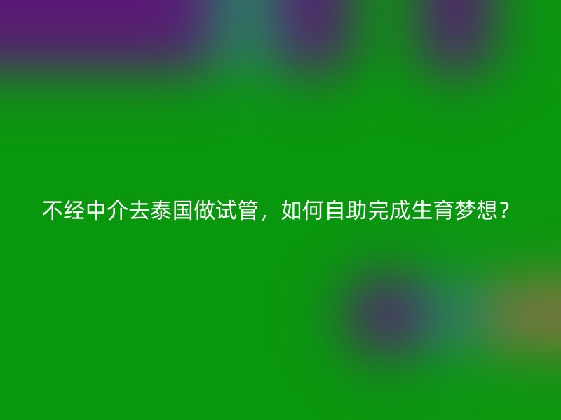 不经中介去泰国做试管,如何自助完成生育梦想?