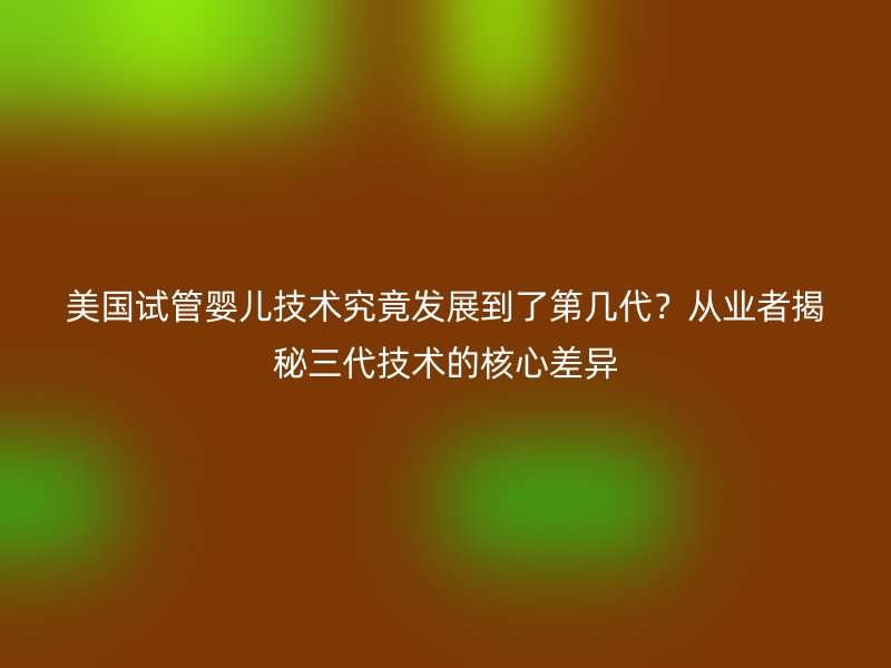 美国试管婴儿技术究竟发展到了第几代?从业者揭秘三代技术的核心差异