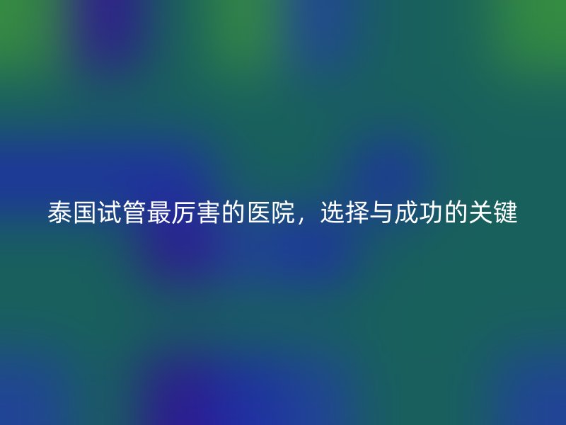 泰国试管最厉害的医院,选择与成功的关键