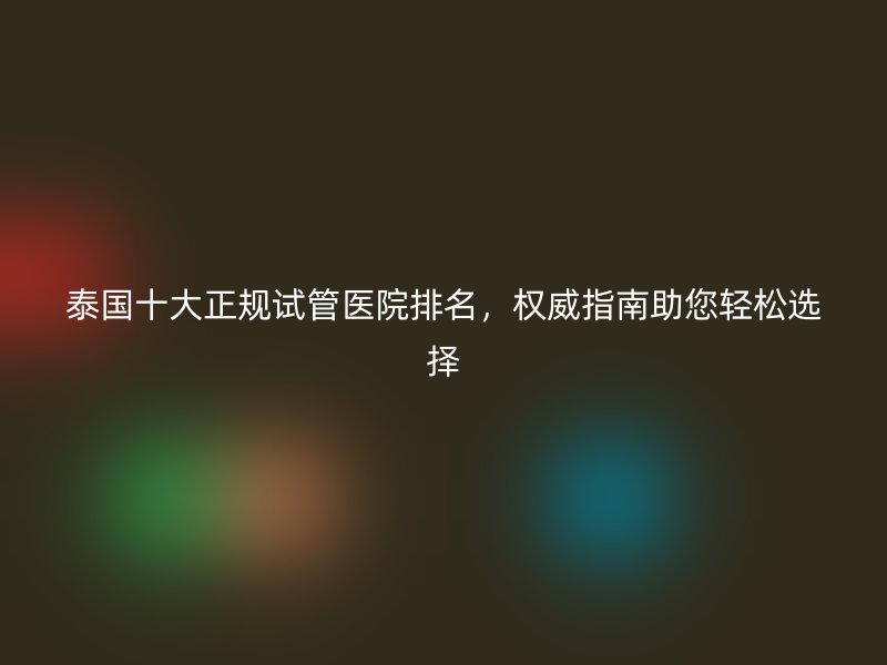 泰国十大正规试管医院排名,权威指南助您轻松选择
