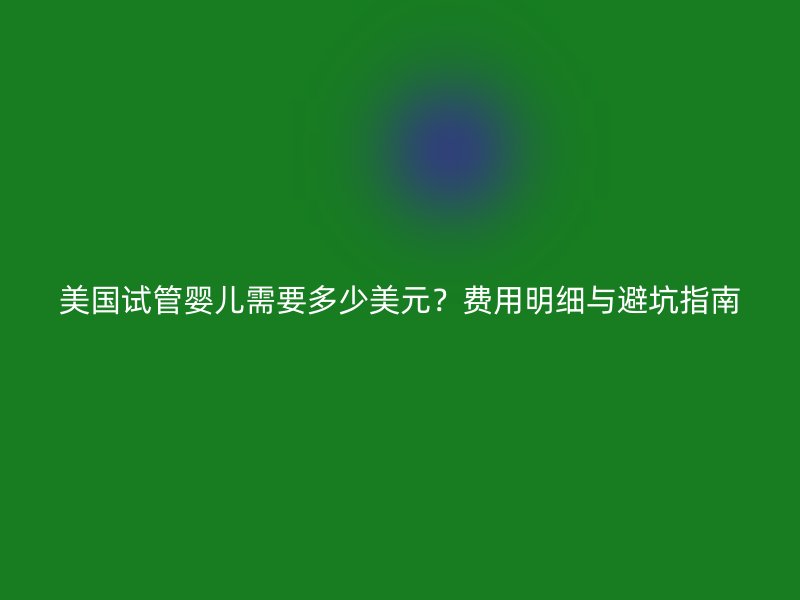 美国试管婴儿需要多少美元?费用明细与避坑指南