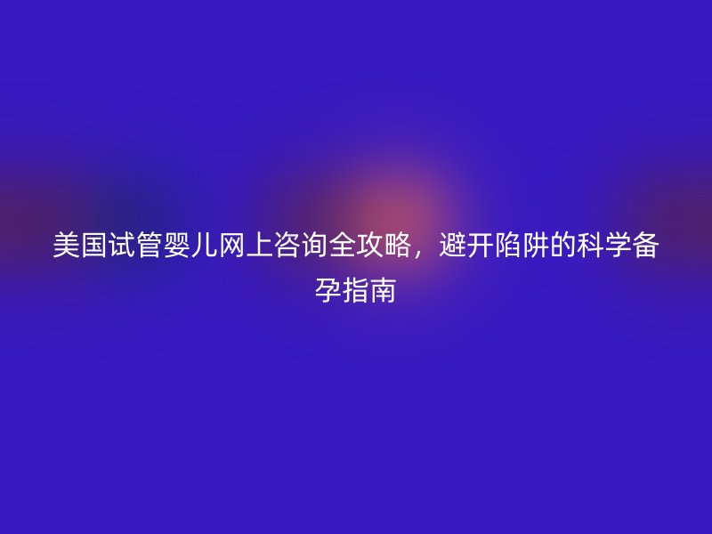 美国试管婴儿网上咨询全攻略,避开陷阱的科学备孕指南