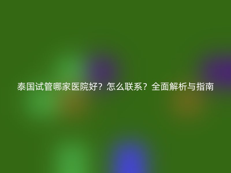 泰国试管哪家医院好？怎么联系？全面解析与指南