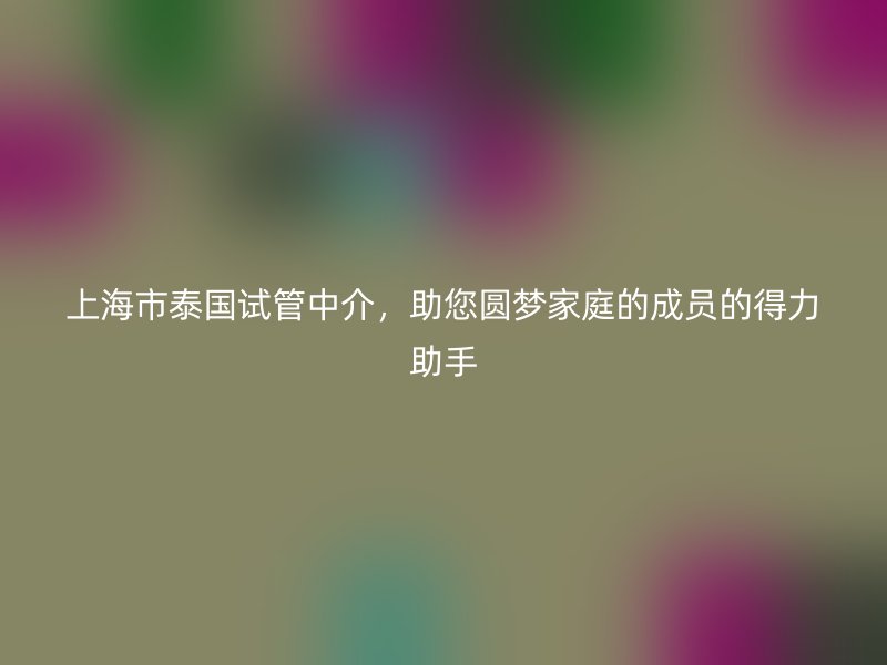 上海市泰国试管中介,助您圆梦家庭的成员的得力助手