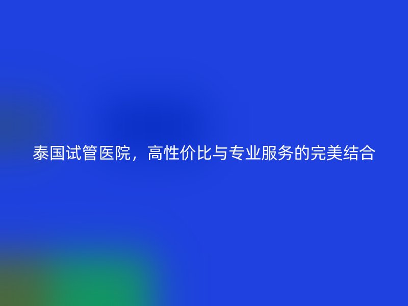 泰国试管医院,高性价比与专业服务的完美结合