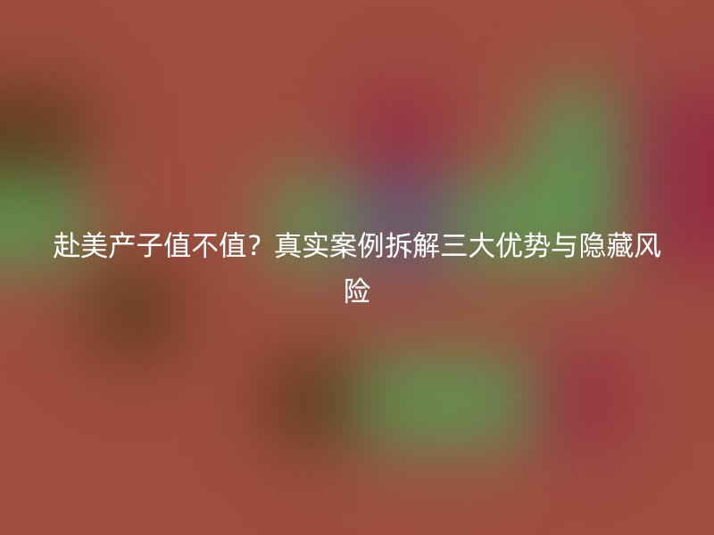 赴美产子值不值?真实案例拆解三大优势与隐藏风险