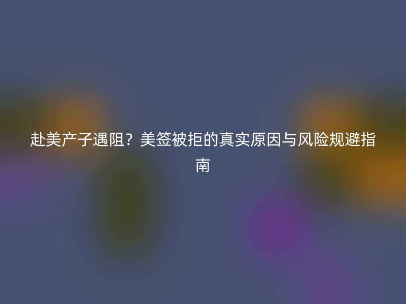 赴美产子遇阻?美签被拒的真实原因与风险规避指南