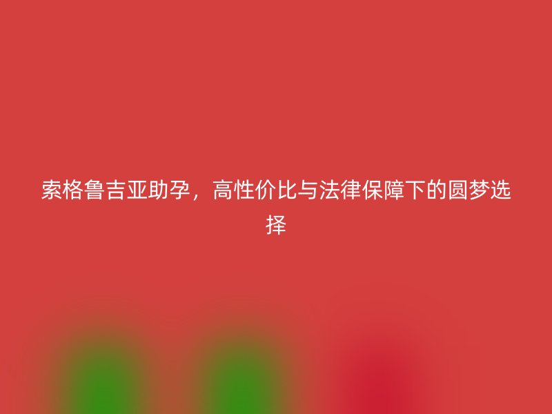 索格鲁吉亚助孕,高性价比与法律保障下的圆梦选择