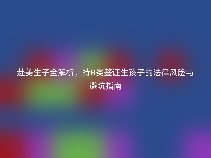 赴美生子全解析，持B类签证生孩子的法律风险与避坑指南