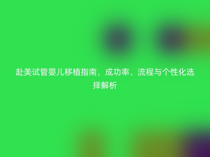 赴美试管婴儿移植指南,成功率、流程与个性化选择解析