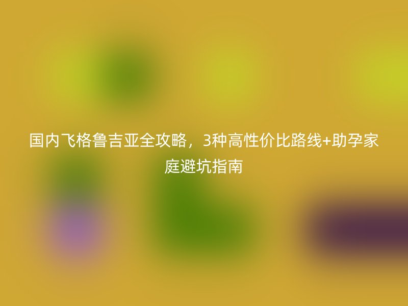 国内飞格鲁吉亚全攻略，3种高性价比路线+助孕家庭避坑指南