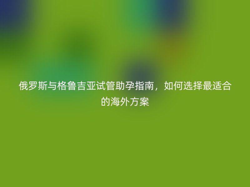 俄罗斯与格鲁吉亚试管助孕指南,如何选择最适合的海外方案