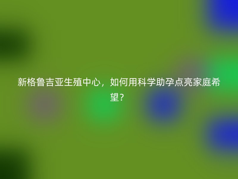 新格鲁吉亚生殖中心，如何用科学助孕点亮家庭希望？