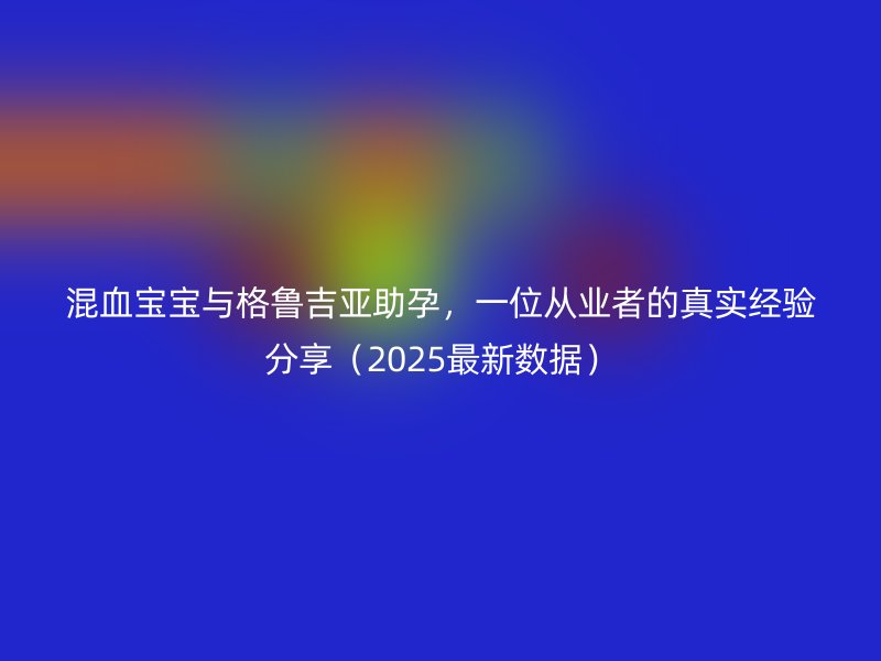混血宝宝与格鲁吉亚助孕，一位从业者的真实经验分享（2025最新数据）