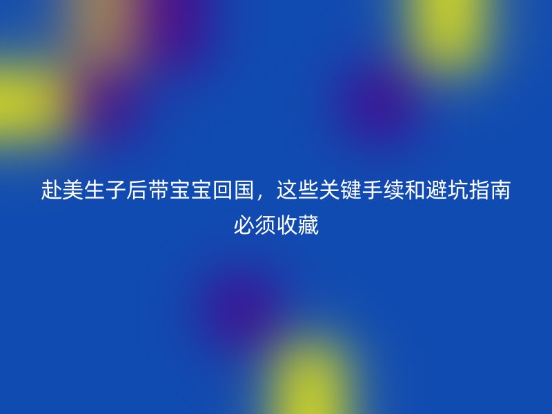 赴美生子后带宝宝回国，这些关键手续和避坑指南必须收藏