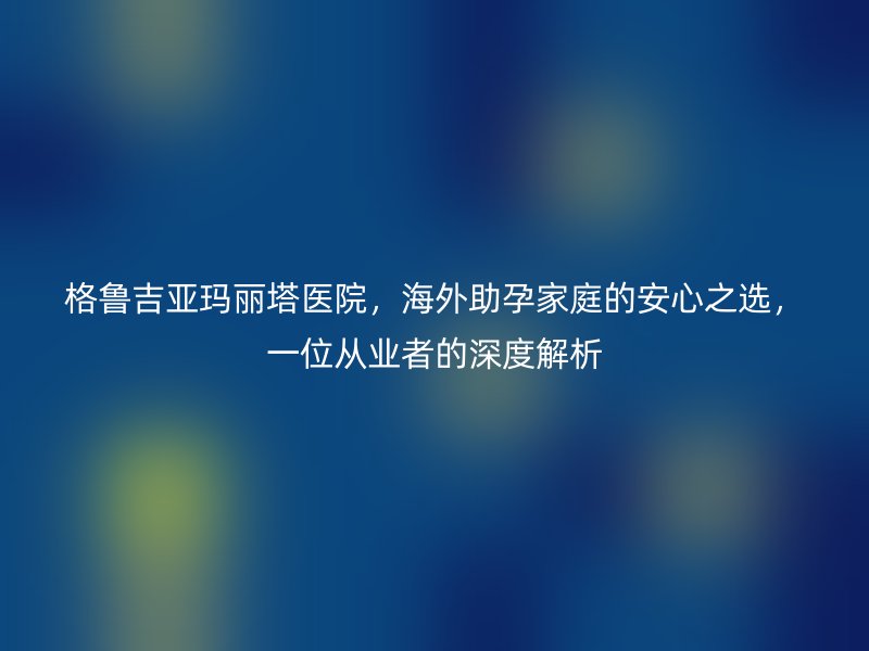 格鲁吉亚玛丽塔医院，海外助孕家庭的安心之选，一位从业者的深度解析