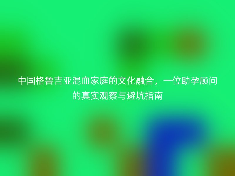 中国格鲁吉亚混血家庭的文化融合，一位助孕顾问的真实观察与避坑指南
