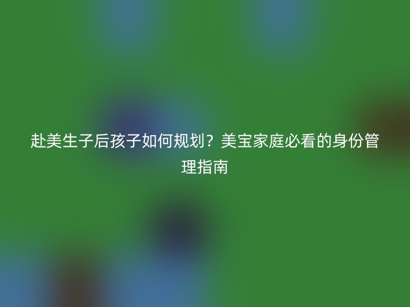 赴美生子后孩子如何规划?美宝家庭必看的身份管理指南