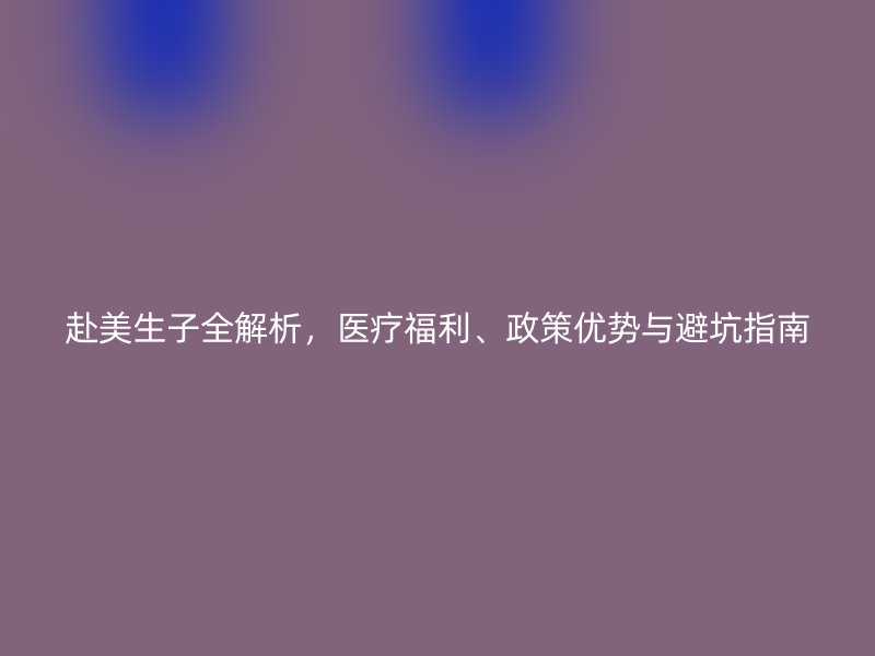 赴美生子全解析,医疗福利、政策优势与避坑指南