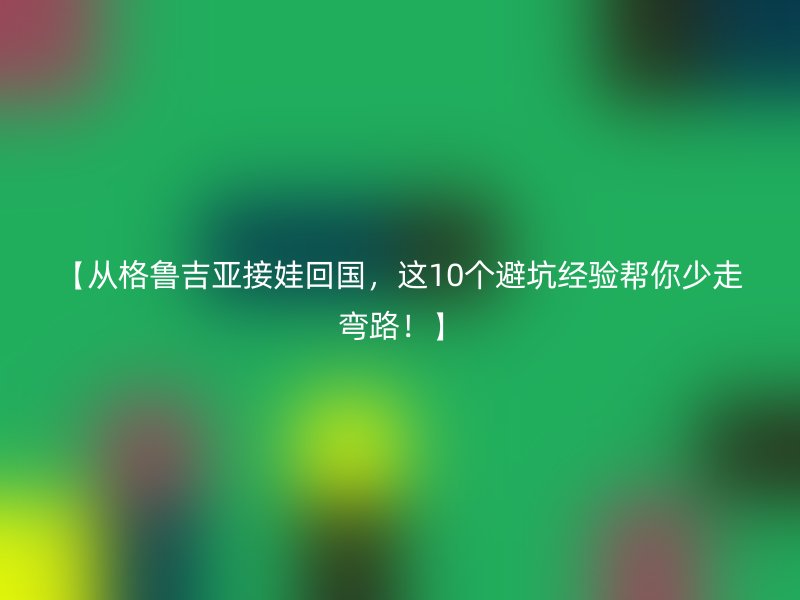 【从格鲁吉亚接娃回国，这10个避坑经验帮你少走弯路！】