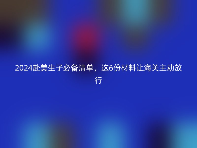 2024赴美生子必备清单,这6份材料让海关主动放行