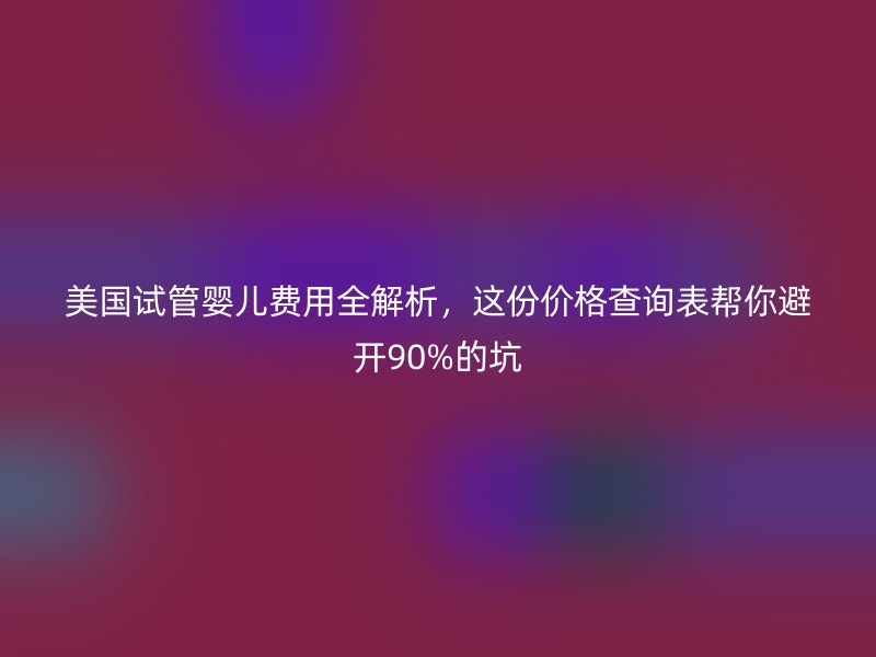 美国试管婴儿费用全解析,这份价格查询表帮你避开90%的坑