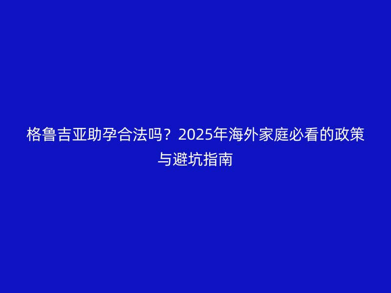 格鲁吉亚助孕合法吗？2025年海外家庭必看的政策与避坑指南
