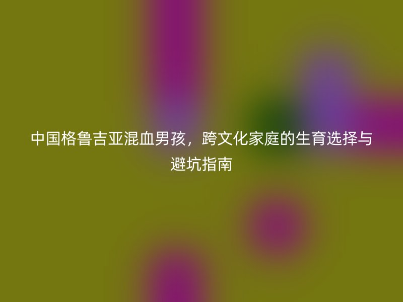 中国格鲁吉亚混血男孩,跨文化家庭的生育选择与避坑指南