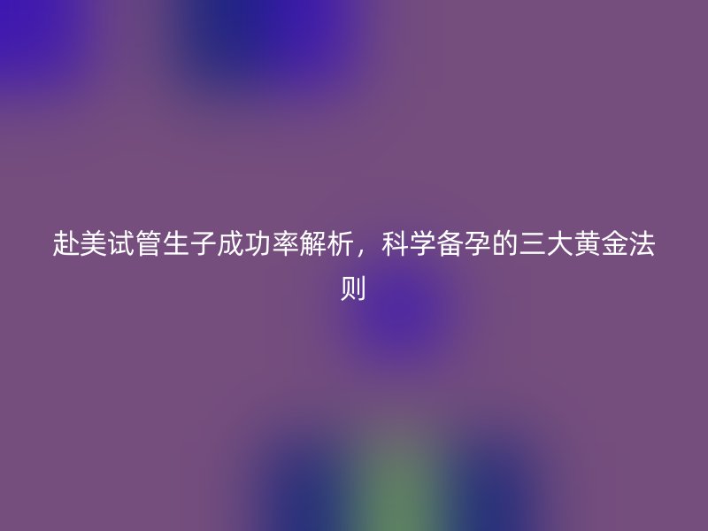 赴美试管生子成功率解析，科学备孕的三大黄金法则