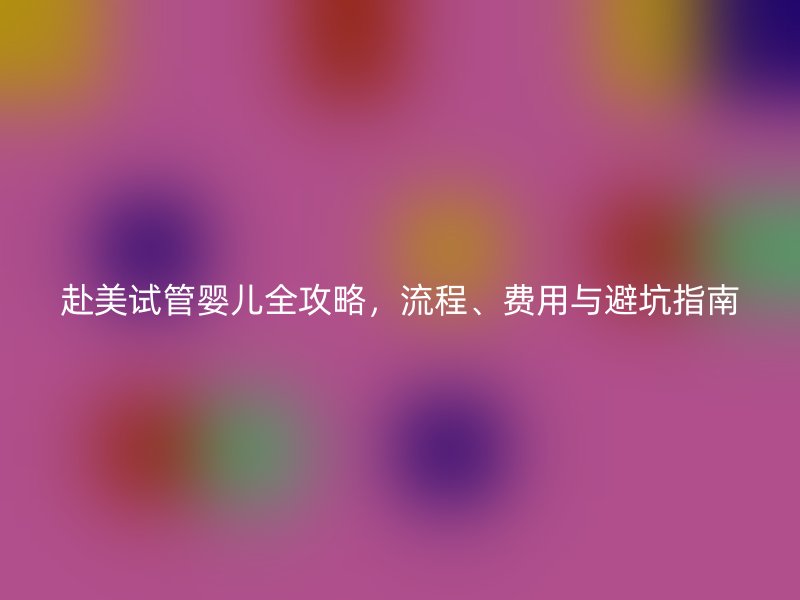 赴美试管婴儿全攻略,流程、费用与避坑指南
