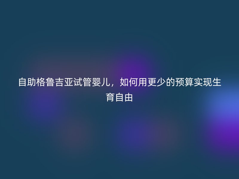 自助格鲁吉亚试管婴儿,如何用更少的预算实现生育自由