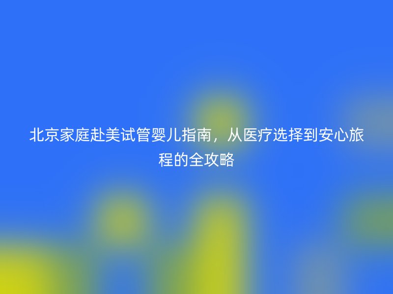 北京家庭赴美试管婴儿指南,从医疗选择到安心旅程的全攻略