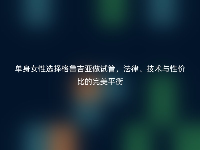 单身女性选择格鲁吉亚做试管,法律、技术与性价比的完美平衡