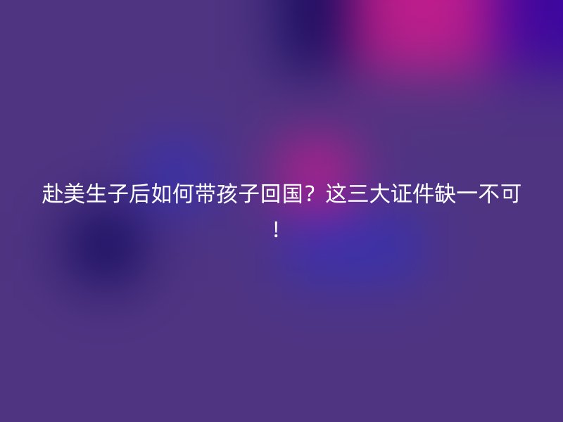 赴美生子后如何带孩子回国?这三大证件缺一不可!