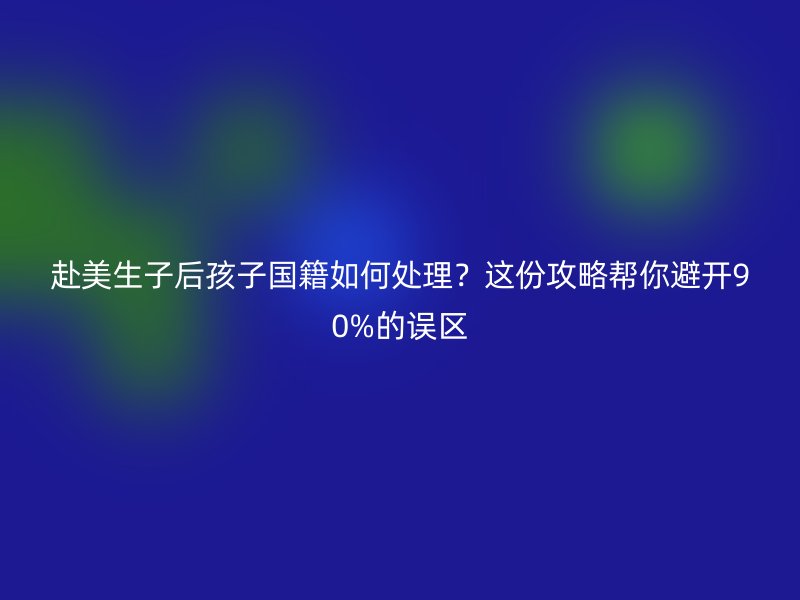赴美生子后孩子国籍如何处理?这份攻略帮你避开90%的误区