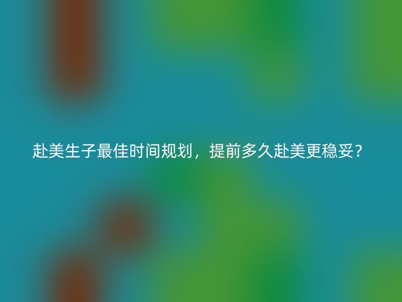 赴美生子最佳时间规划，提前多久赴美更稳妥？
