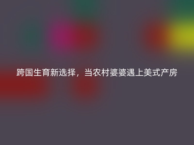 跨国生育新选择,当农村婆婆遇上美式产房