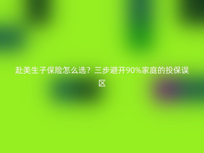 赴美生子保险怎么选?三步避开90%家庭的投保误区