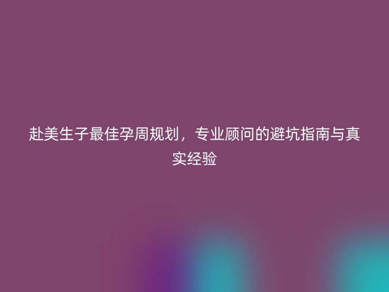 赴美生子最佳孕周规划,专业顾问的避坑指南与真实经验