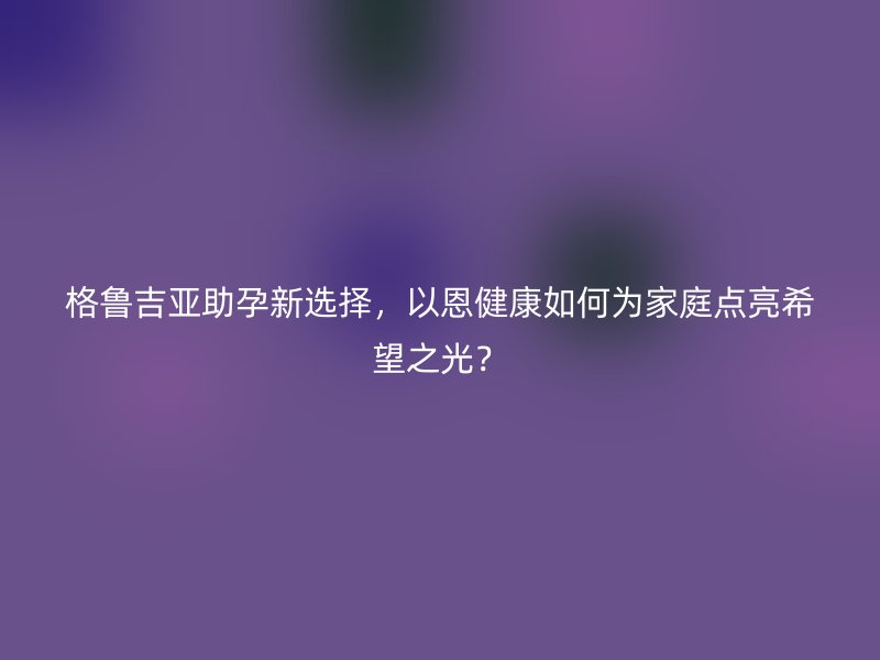 格鲁吉亚助孕新选择,以恩健康如何为家庭点亮希望之光?