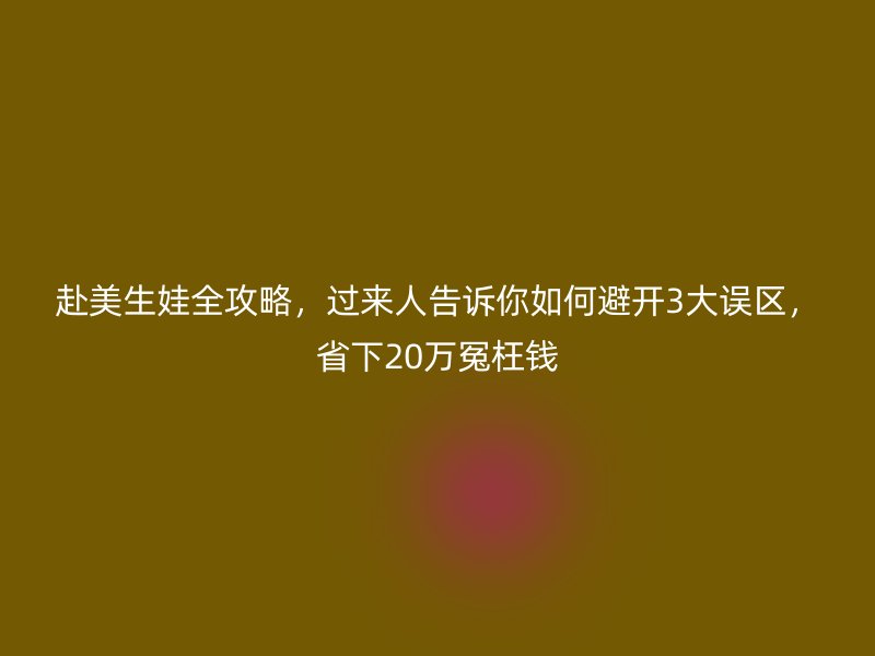 赴美生娃全攻略,过来人告诉你如何避开3大误区,省下20万冤枉钱