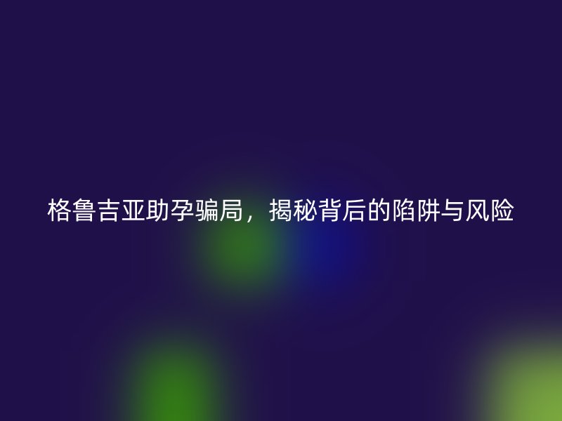 格鲁吉亚助孕骗局,揭秘背后的陷阱与风险