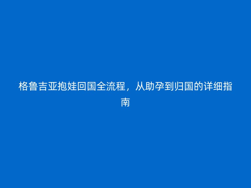 格鲁吉亚抱娃回国全流程，从助孕到归国的详细指南