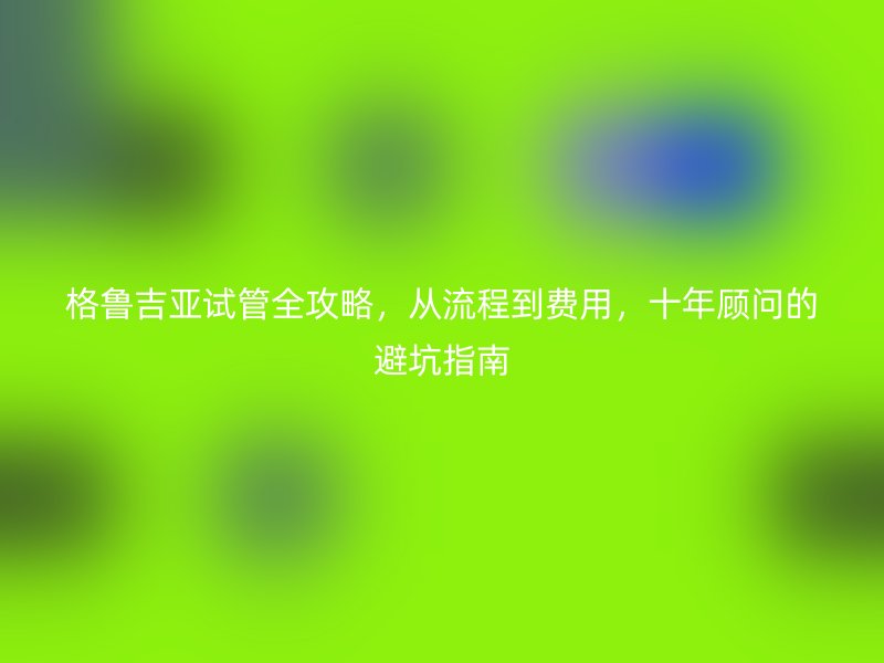格鲁吉亚试管全攻略,从流程到费用,十年顾问的避坑指南