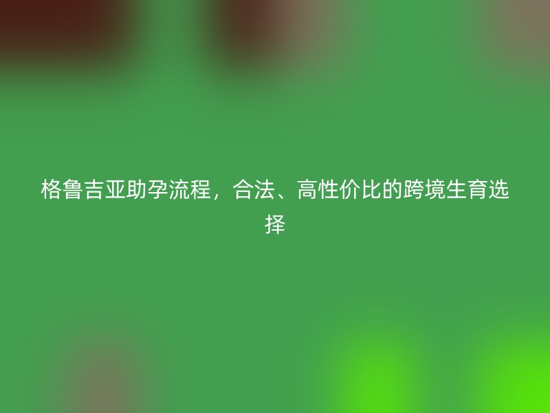 格鲁吉亚助孕流程,合法、高性价比的跨境生育选择