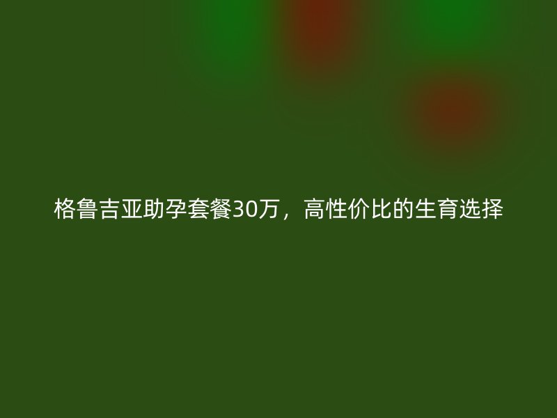 格鲁吉亚助孕套餐30万,高性价比的生育选择