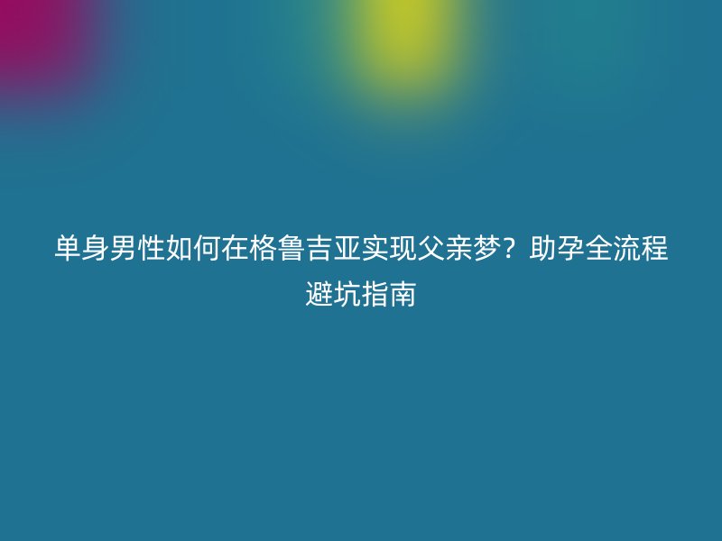 单身男性如何在格鲁吉亚实现父亲梦?助孕全流程避坑指南