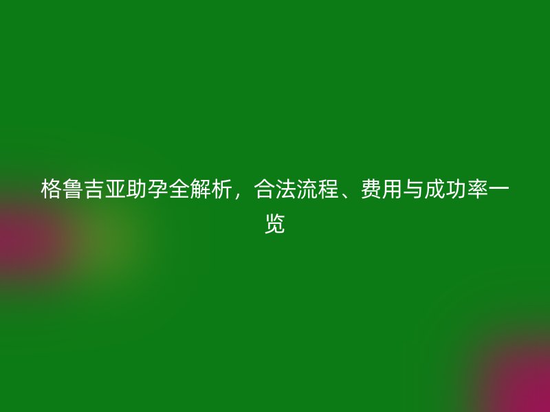格鲁吉亚助孕全解析,合法流程、费用与成功率一览